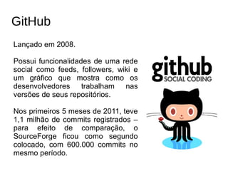 GitHub
Lançado em 2008.

Possui funcionalidades de uma rede
social como feeds, followers, wiki e
um gráfico que mostra como os
desenvolvedores     trabalham   nas
versões de seus repositórios.

Nos primeiros 5 meses de 2011, teve
1,1 milhão de commits registrados –
para efeito de comparação, o
SourceForge ficou como segundo
colocado, com 600.000 commits no
mesmo período.
 