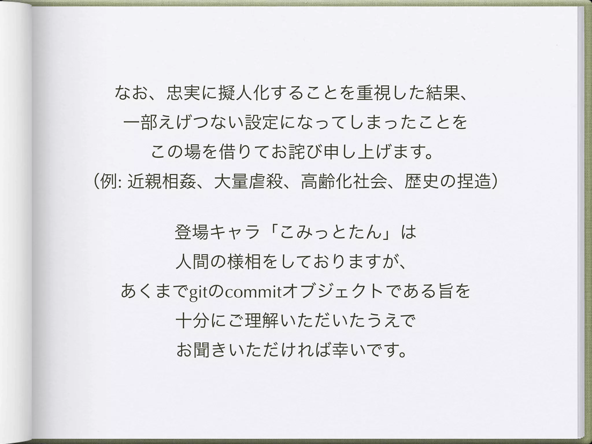 なお、忠実に擬人化することを重視した結果、
  一部えげつない設定になってしまったことを
    この場を借りてお詫び申し上げます。
（例: 近親相姦、大量虐殺、高齢化社会、歴史の捏造）

     登場キャラ「こみっとたん」は
     人間の様相をしておりますが、
  あくまでgitのcommitオブジェクトである旨を
     十分にご理解いただいたうえで
     お聞きいただければ幸いです。
 