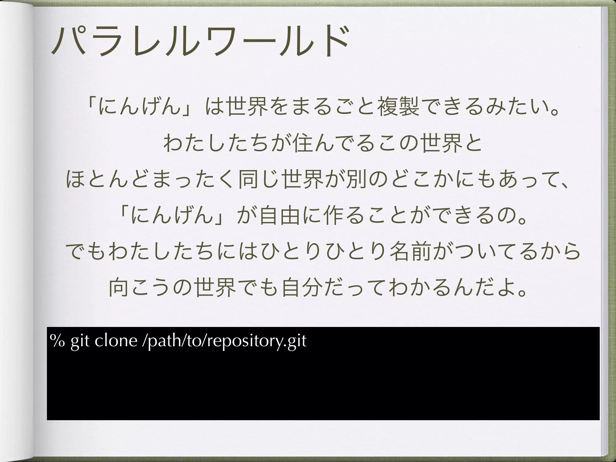 パラレルワールド
   「にんげん」は世界をまるごと複製できるみたい。
               わたしたちが住んでるこの世界と
  ほとんどまったく同じ世界が別のどこかにもあって、
       「にんげん」が自由に作ることができるの。
 でもわたしたちにはひとりひとり名前がついてるから
       向こうの世界でも自分だってわかるんだよ。

% git clone /path/to/repository.git
 