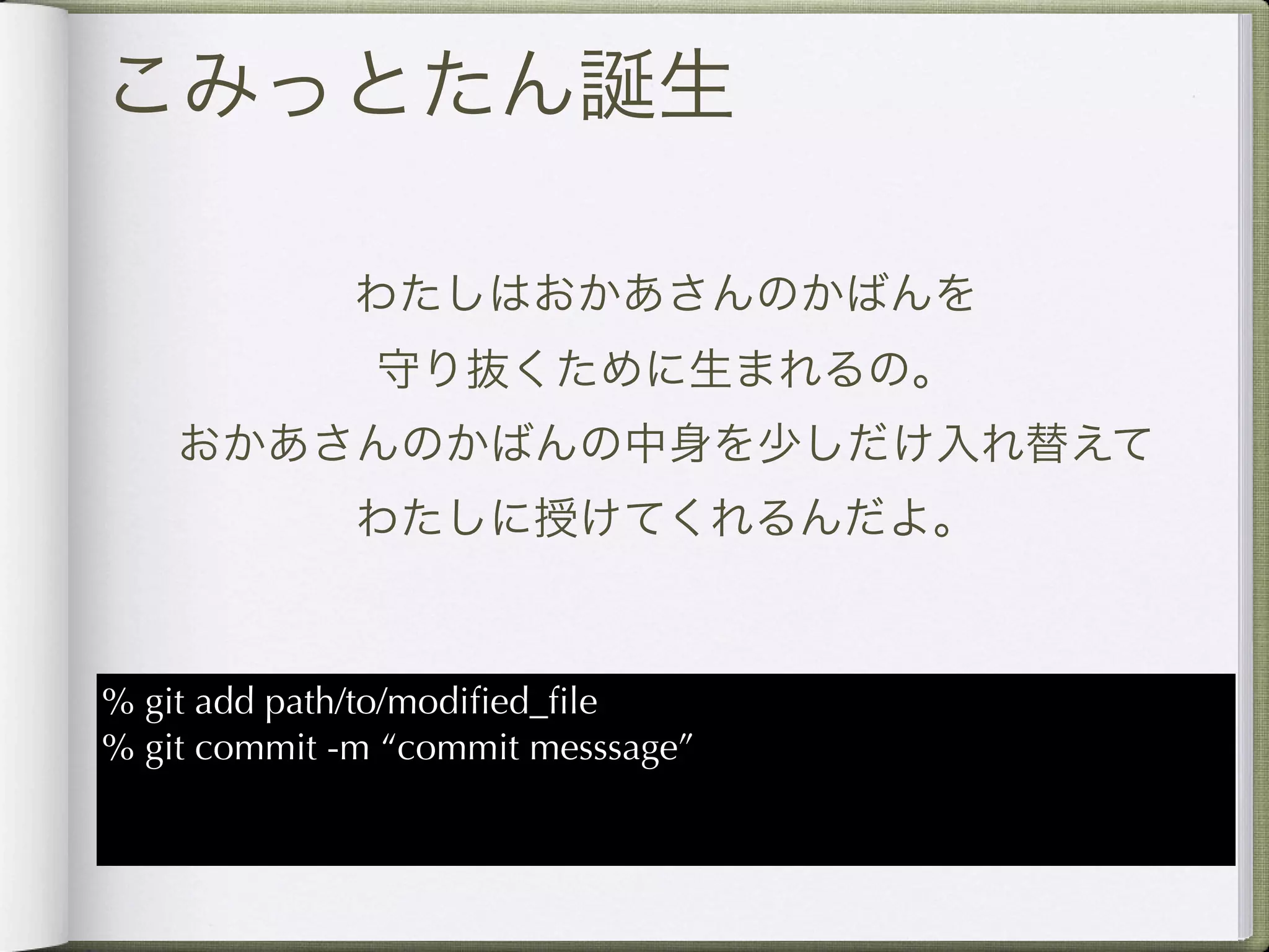 こみっとたん誕生

              わたしはおかあさんのかばんを
               守り抜くために生まれるの。
    おかあさんのかばんの中身を少しだけ入れ替えて
              わたしに授けてくれるんだよ。



% git add path/to/modiﬁed_ﬁle
% git commit -m “commit messsage”
 