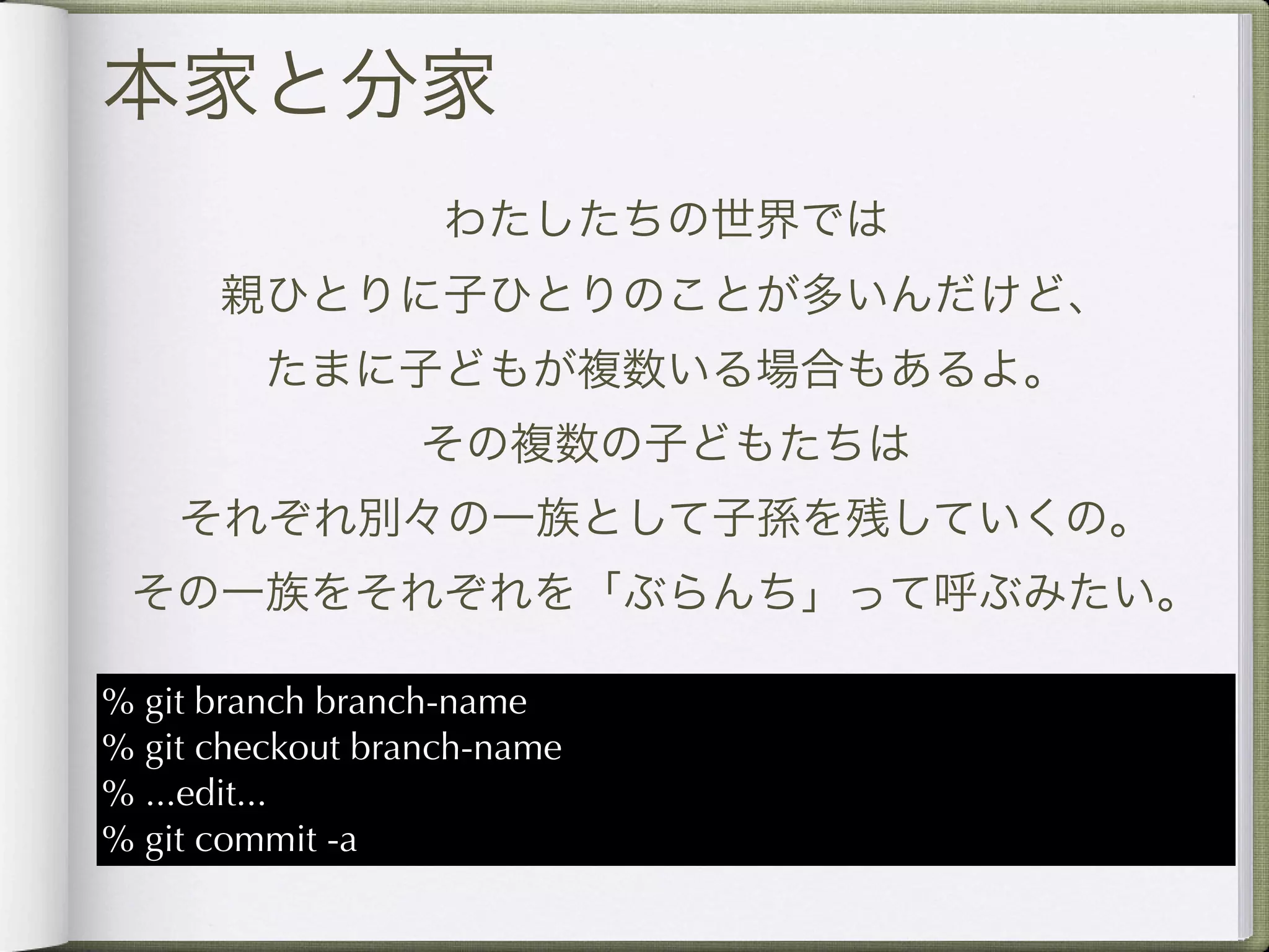 本家と分家
                   わたしたちの世界では
      親ひとりに子ひとりのことが多いんだけど、
         たまに子どもが複数いる場合もあるよ。
                  その複数の子どもたちは
    それぞれ別々の一族として子孫を残していくの。
 その一族をそれぞれを「ぶらんち」って呼ぶみたい。

% git branch branch-name
% git checkout branch-name
% ...edit...
% git commit -a
 