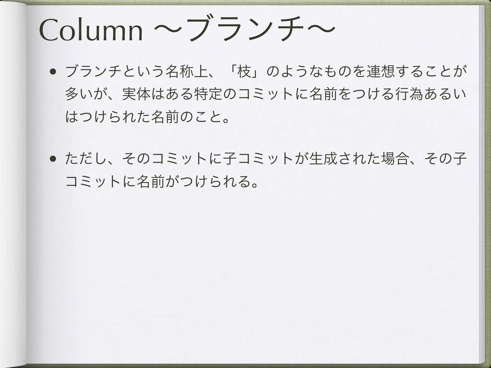 Column ∼ブランチ∼
• ブランチという名称上、「枝」のようなものを連想することが
 多いが、実体はある特定のコミットに名前をつける行為あるい
 はつけられた名前のこと。

• ただし、そのコミットに子コミットが生成された場合、その子
 コミットに名前がつけられる。
 
