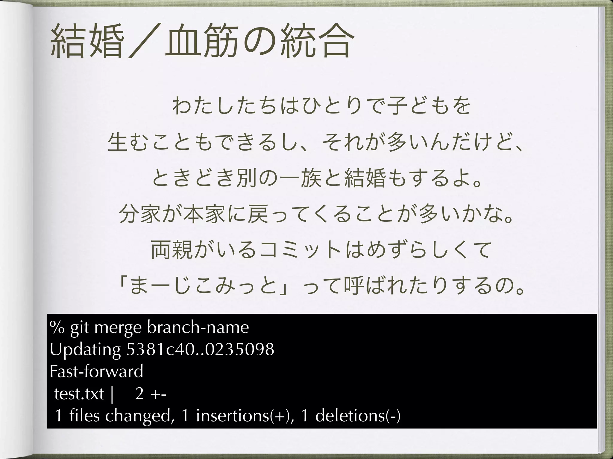結婚／血筋の統合
                わたしたちはひとりで子どもを
       生むこともできるし、それが多いんだけど、
             ときどき別の一族と結婚もするよ。
         分家が本家に戻ってくることが多いかな。
             両親がいるコミットはめずらしくて
       「まーじこみっと」って呼ばれたりするの。
% git merge branch-name
Updating 5381c40..0235098
Fast-forward
 test.txt | 2 +-
 1 ﬁles changed, 1 insertions(+), 1 deletions(-)
 