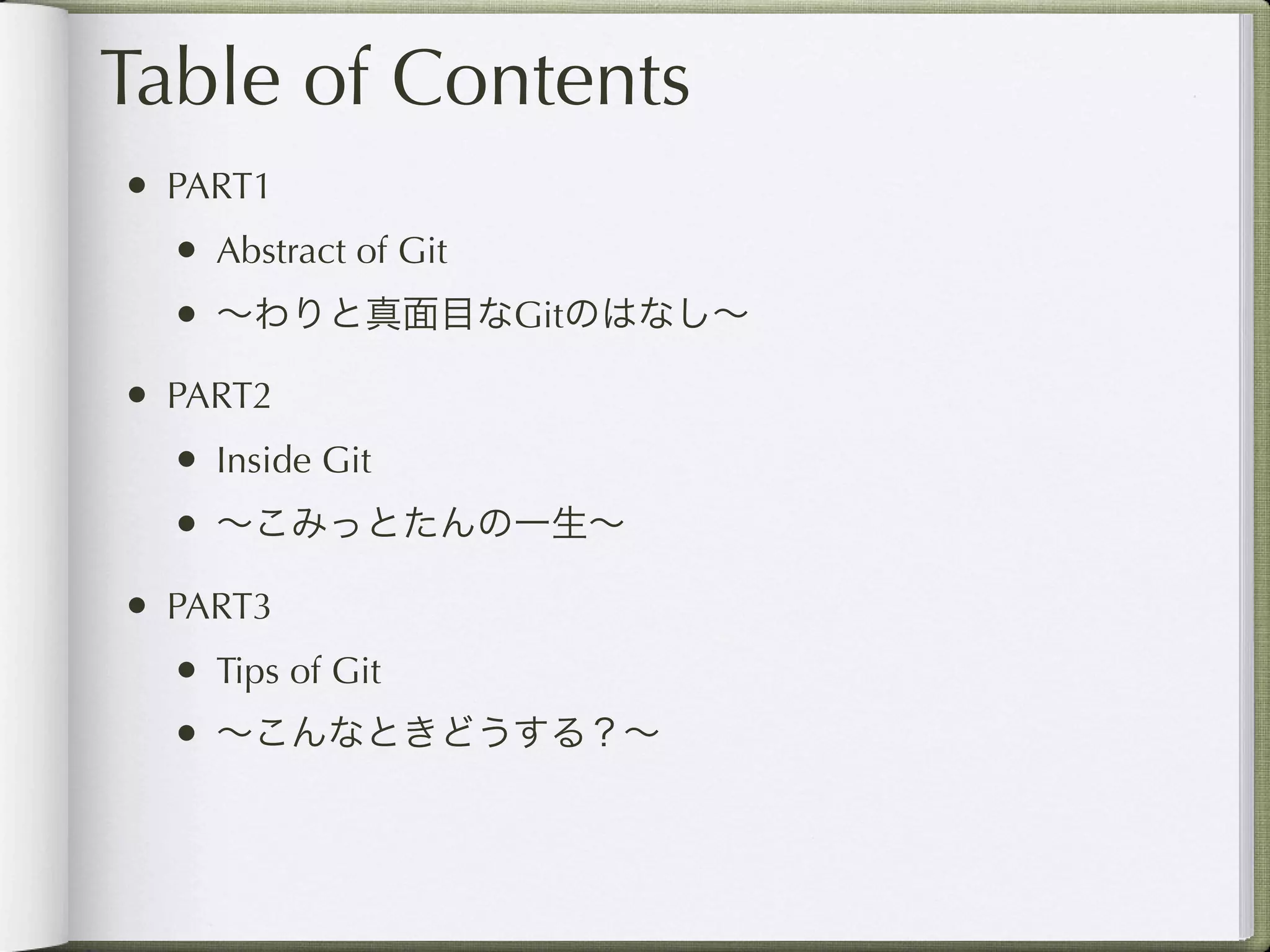 Table of Contents
• PART1
  • Abstract of Git
  • ∼わりと真面目なGitのはなし∼
• PART2
  • Inside Git
  • ∼こみっとたんの一生∼
• PART3
  • Tips of Git
  • ∼こんなときどうする？∼
 