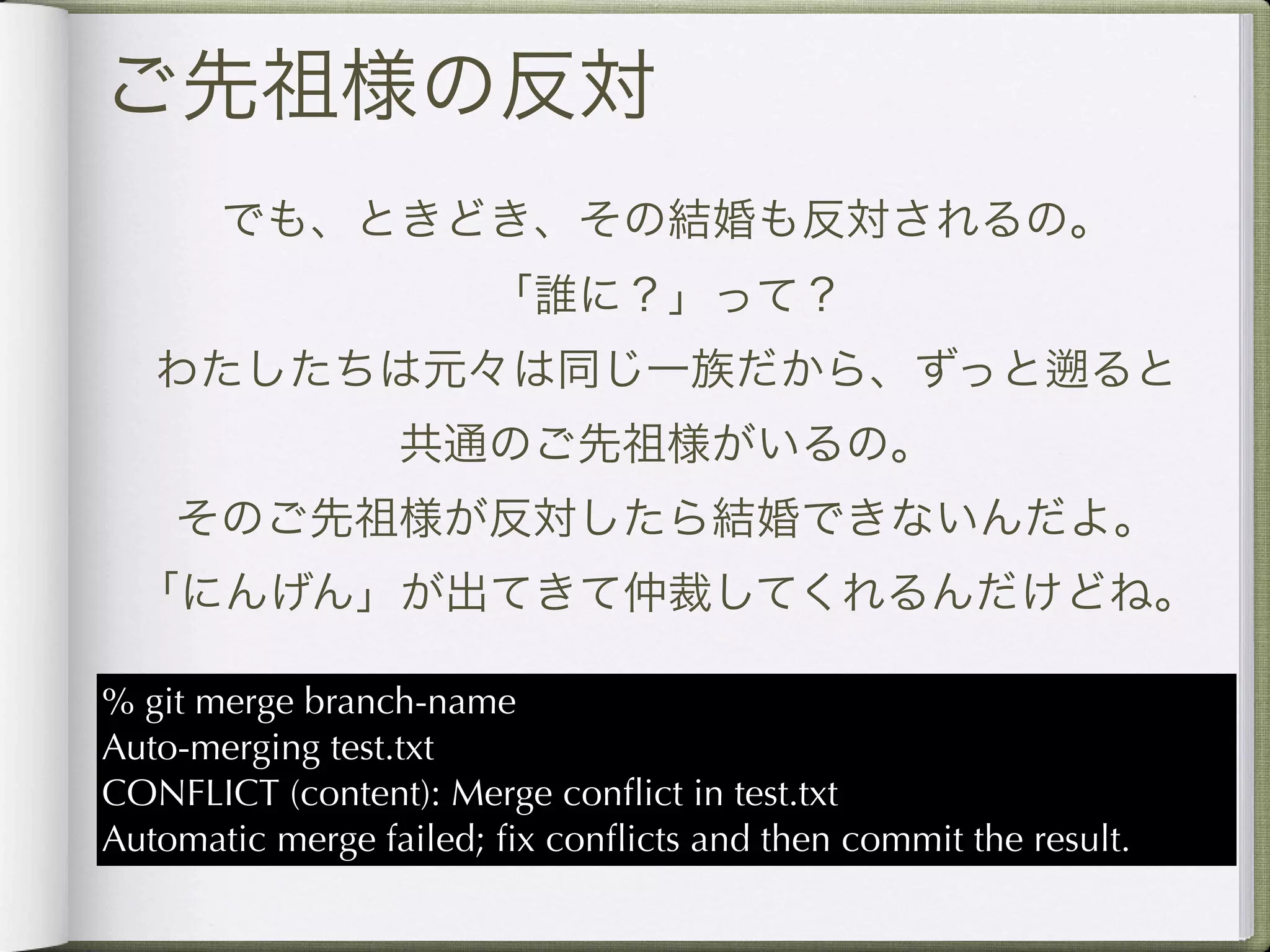 ご先祖様の反対
       でも、ときどき、その結婚も反対されるの。
                       「誰に？」って？
   わたしたちは元々は同じ一族だから、ずっと                                     ると
                  共通のご先祖様がいるの。
    そのご先祖様が反対したら結婚できないんだよ。
  「にんげん」が出てきて仲裁してくれるんだけどね。

% git merge branch-name
Auto-merging test.txt
CONFLICT (content): Merge conﬂict in test.txt
Automatic merge failed; ﬁx conﬂicts and then commit the result.
 