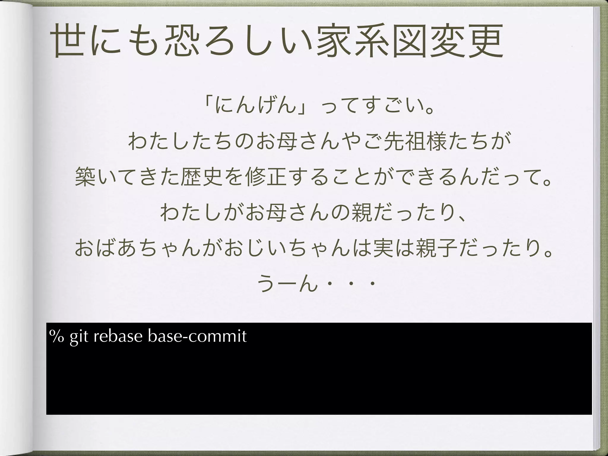 世にも恐ろしい家系図変更
                 「にんげん」ってすごい。
         わたしたちのお母さんやご先祖様たちが
   築いてきた歴史を修正することができるんだって。
             わたしがお母さんの親だったり、
  おばあちゃんがおじいちゃんは実は親子だったり。
                           うーん・・・

% git rebase base-commit
 