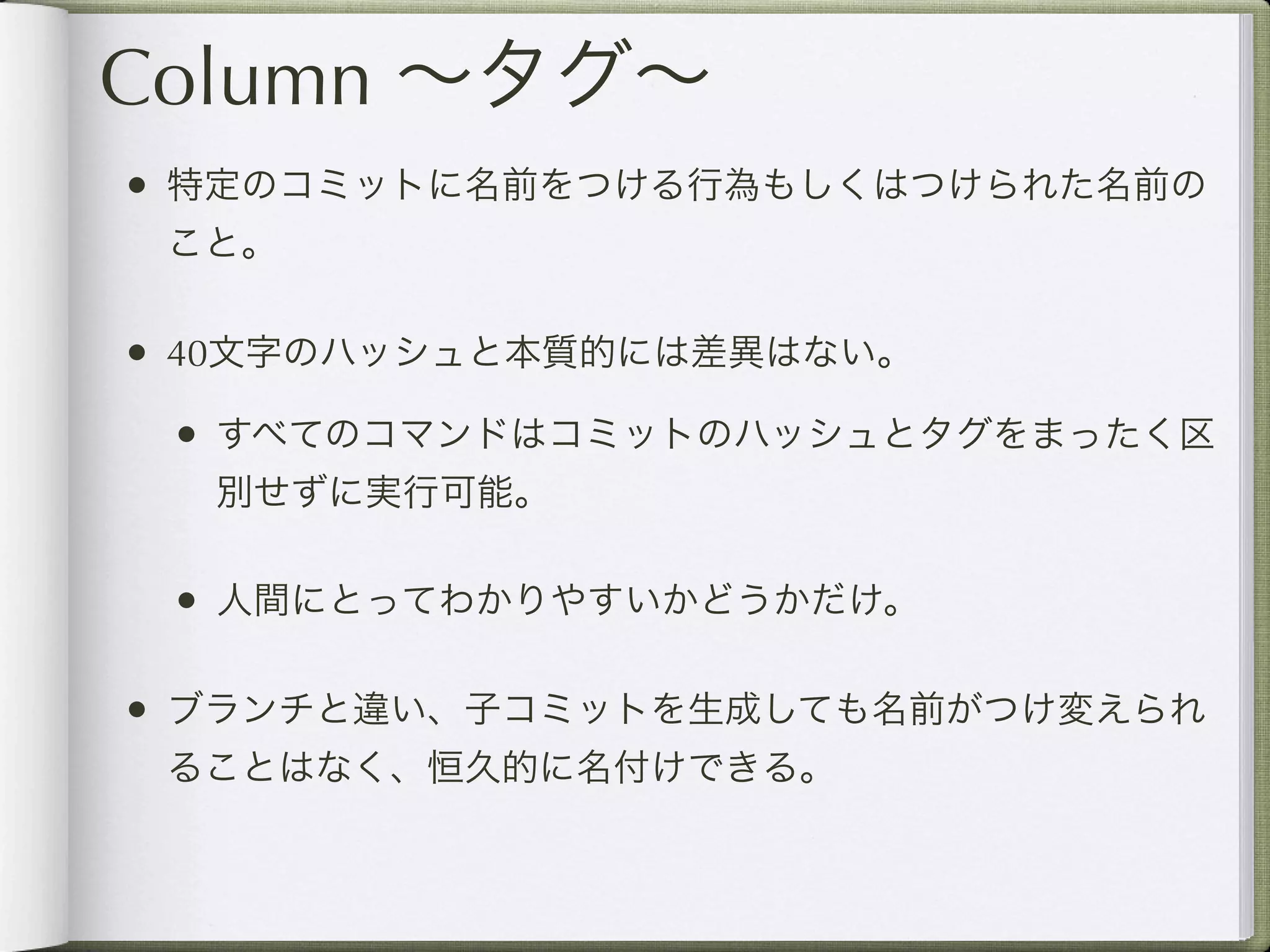 Column ∼タグ∼
• 特定のコミットに名前をつける行為もしくはつけられた名前の
 こと。

• 40文字のハッシュと本質的には差異はない。
 • すべてのコマンドはコミットのハッシュとタグをまったく区
  別せずに実行可能。

 • 人間にとってわかりやすいかどうかだけ。

• ブランチと違い、子コミットを生成しても名前がつけ変えられ
 ることはなく、恒久的に名付けできる。
 