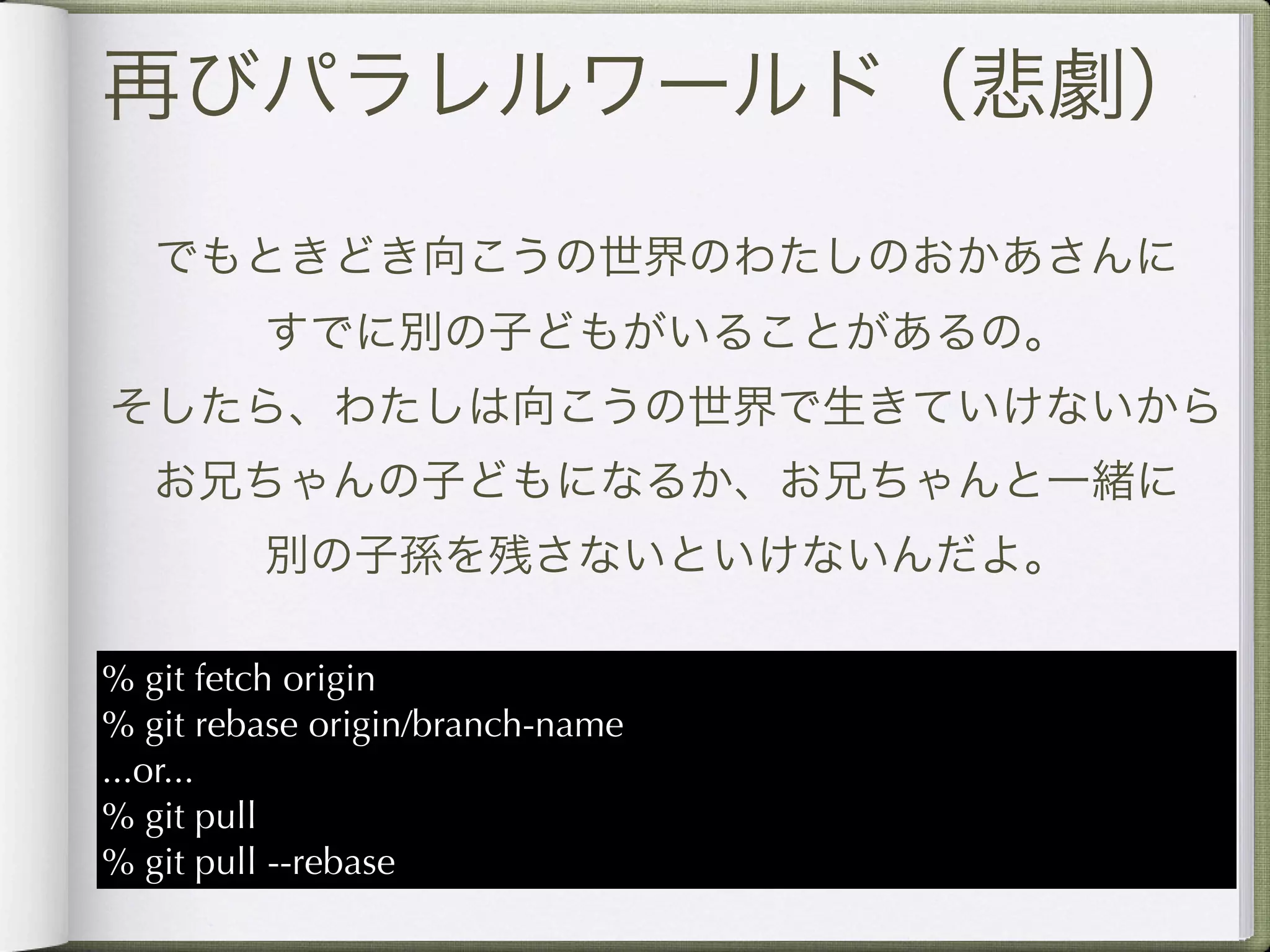 再びパラレルワールド（悲劇）

   でもときどき向こうの世界のわたしのおかあさんに
         すでに別の子どもがいることがあるの。
そしたら、わたしは向こうの世界で生きていけないから
   お兄ちゃんの子どもになるか、お兄ちゃんと一緒に
         別の子孫を残さないといけないんだよ。

% git fetch origin
% git rebase origin/branch-name
...or...
% git pull
% git pull --rebase
 