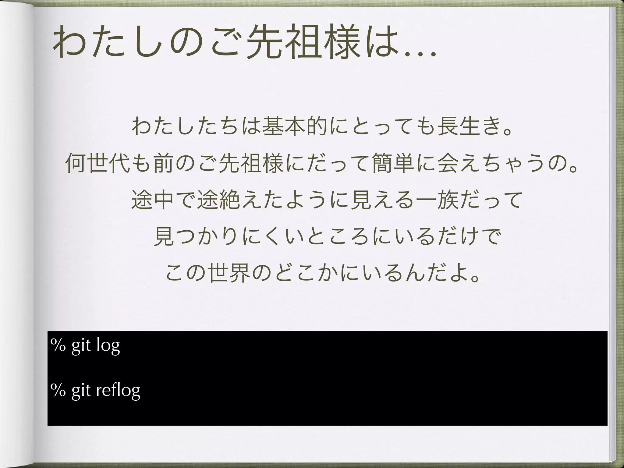 わたしのご先祖様は…

            わたしたちは基本的にとっても長生き。
 何世代も前のご先祖様にだって簡単に会えちゃうの。
            途中で途絶えたように見える一族だって
              見つかりにくいところにいるだけで
              この世界のどこかにいるんだよ。


% git log

% git reﬂog
 
