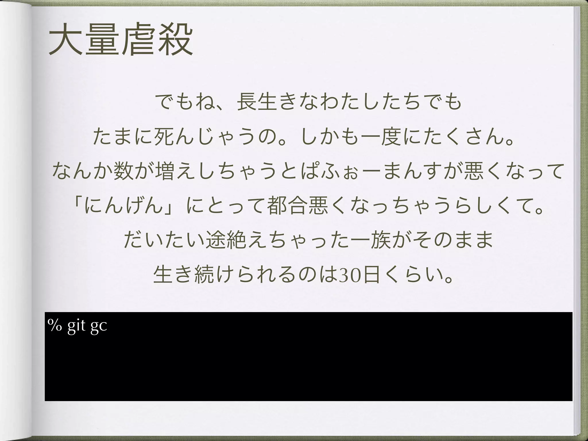 大量虐殺
            でもね、長生きなわたしたちでも
     たまに死んじゃうの。しかも一度にたくさん。
なんか数が増えしちゃうとぱふぉーまんすが悪くなって
 「にんげん」にとって都合悪くなっちゃうらしくて。
           だいたい途絶えちゃった一族がそのまま
            生き続けられるのは30日くらい。

% git gc
 