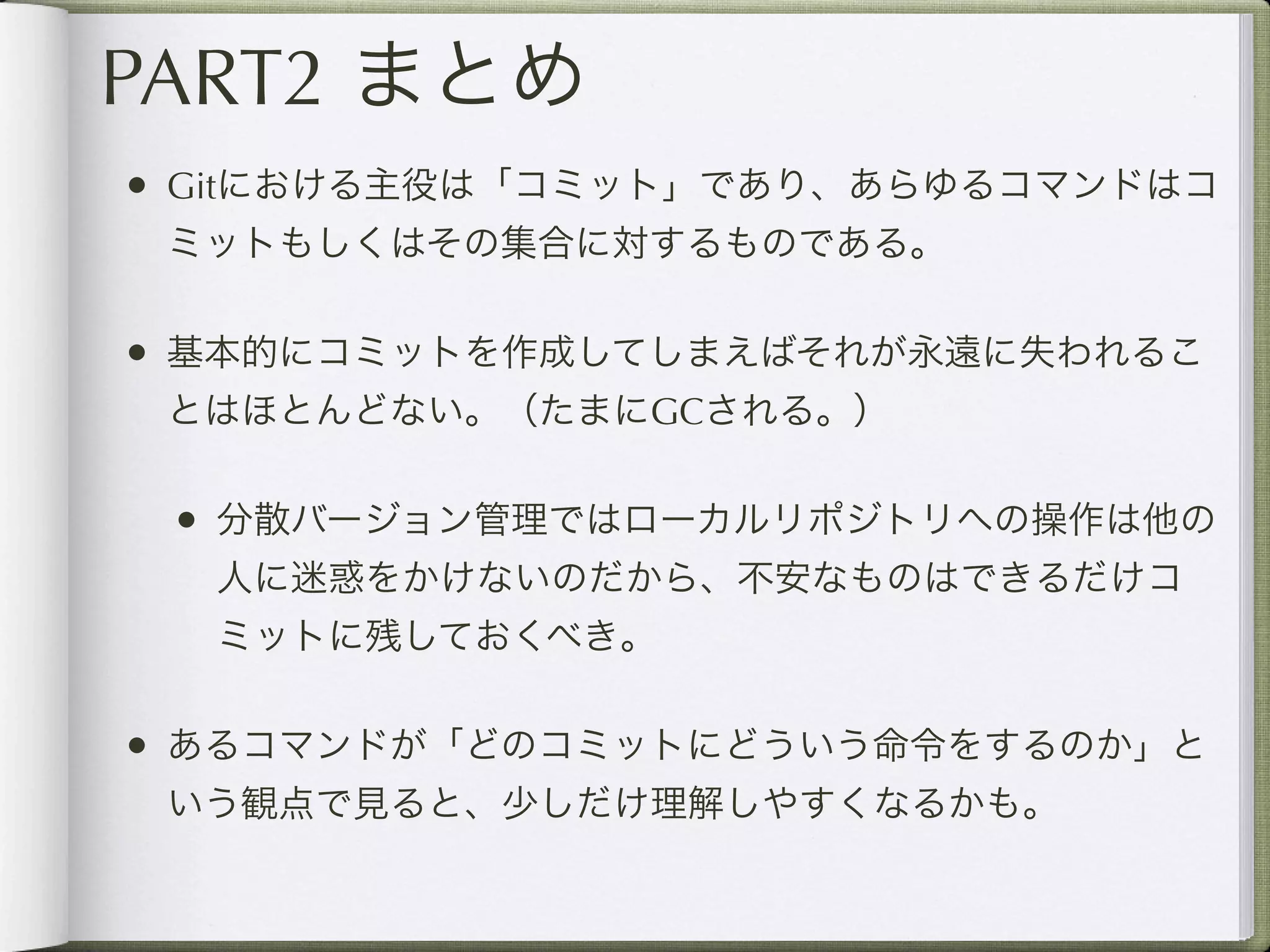 PART2 まとめ
• Gitにおける主役は「コミット」であり、あらゆるコマンドはコ
 ミットもしくはその集合に対するものである。

• 基本的にコミットを作成してしまえばそれが永遠に失われるこ
 とはほとんどない。（たまにGCされる。）

 • 分散バージョン管理ではローカルリポジトリへの操作は他の
  人に迷惑をかけないのだから、不安なものはできるだけコ
  ミットに残しておくべき。

• あるコマンドが「どのコミットにどういう命令をするのか」と
 いう観点で見ると、少しだけ理解しやすくなるかも。
 