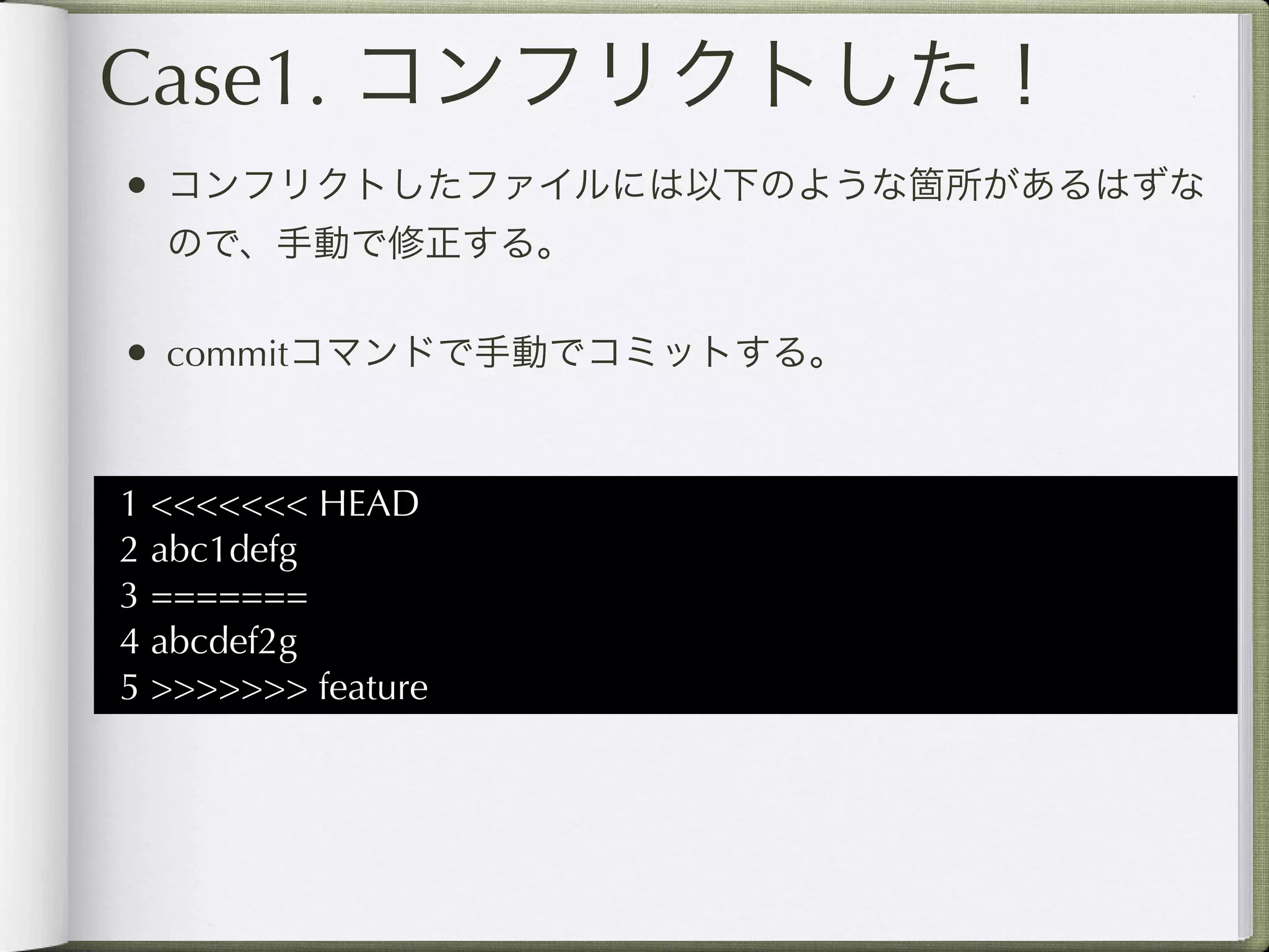 Case1. コンフリクトした！
• コンフリクトしたファイルには以下のような箇所があるはずな
  ので、手動で修正する。

• commitコマンドで手動でコミットする。


1 <<<<<<< HEAD
2 abc1defg
3 =======
4 abcdef2g
5 >>>>>>> feature
 
