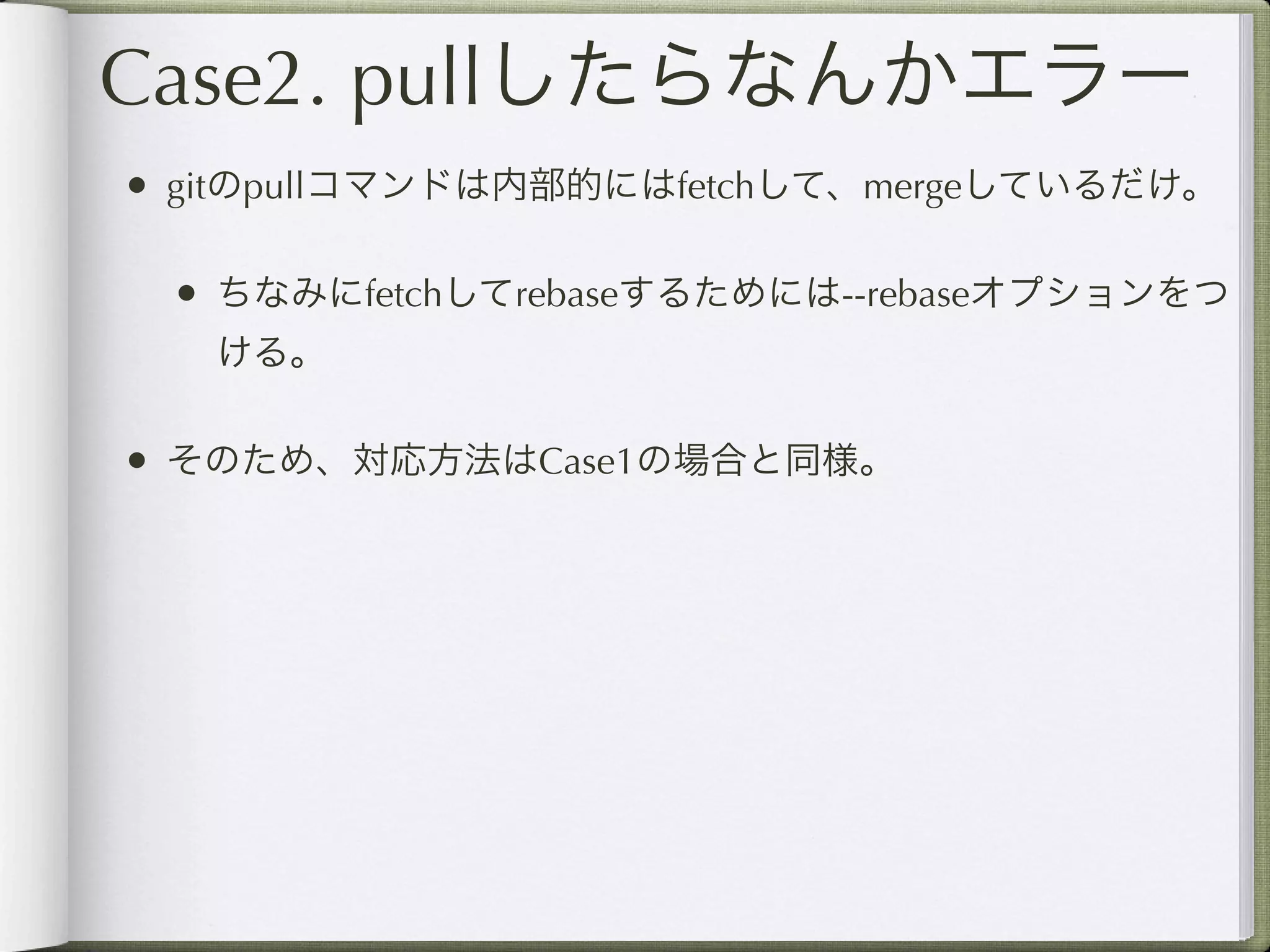 Case2. pullしたらなんかエラー
• gitのpullコマンドは内部的にはfetchして、mergeしているだけ。

 • ちなみにfetchしてrebaseするためには--rebaseオプションをつ
   ける。

• そのため、対応方法はCase1の場合と同様。
 