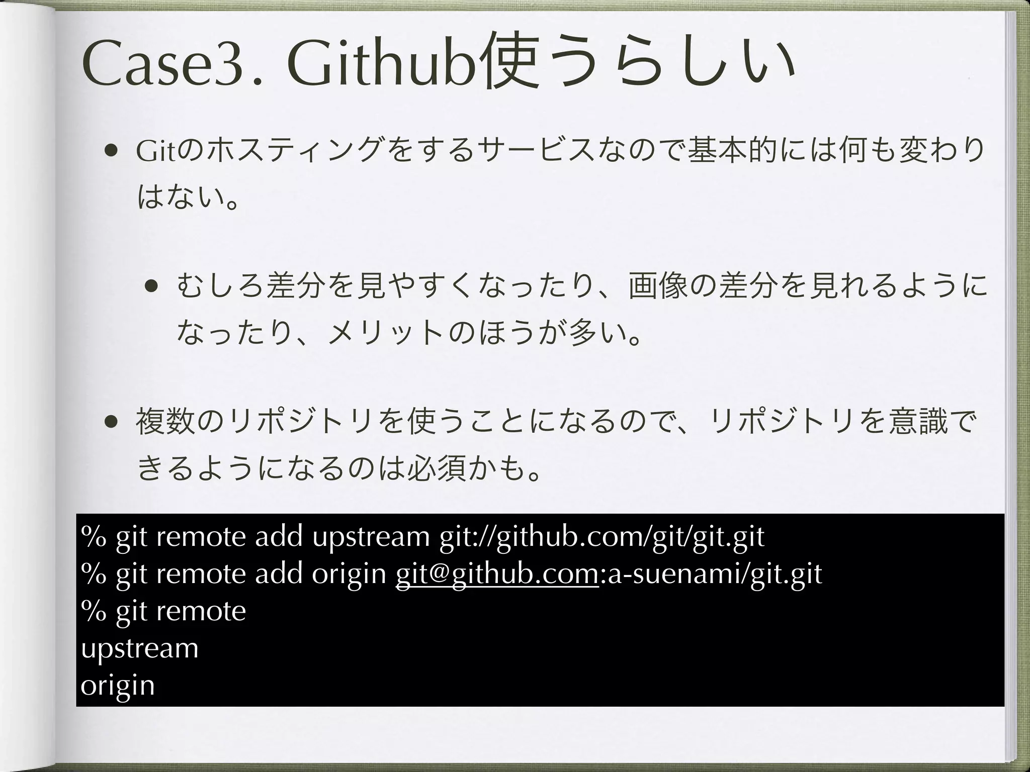 Case3. Github使うらしい
 • Gitのホスティングをするサービスなので基本的には何も変わり
    はない。

    • むしろ差分を見やすくなったり、画像の差分を見れるように
       なったり、メリットのほうが多い。

 • 複数のリポジトリを使うことになるので、リポジトリを意識で
    きるようになるのは必須かも。

% git remote add upstream git://github.com/git/git.git
% git remote add origin git@github.com:a-suenami/git.git
% git remote
upstream
origin
 