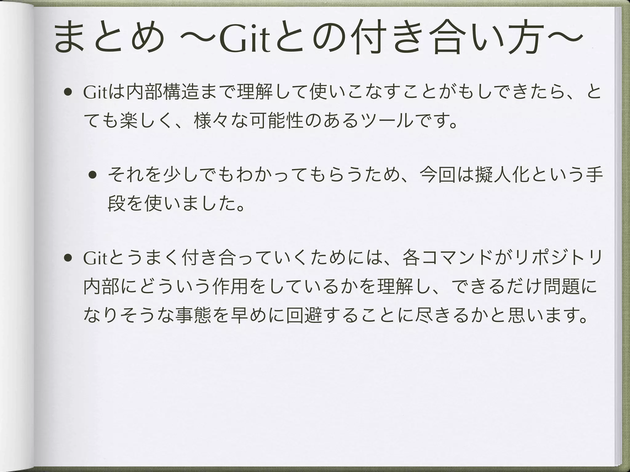まとめ ∼Gitとの付き合い方∼
• Gitは内部構造まで理解して使いこなすことがもしできたら、と
 ても楽しく、様々な可能性のあるツールです。

 • それを少しでもわかってもらうため、今回は擬人化という手
  段を使いました。

• Gitとうまく付き合っていくためには、各コマンドがリポジトリ
 内部にどういう作用をしているかを理解し、できるだけ問題に
 なりそうな事態を早めに回避することに尽きるかと思います。
 