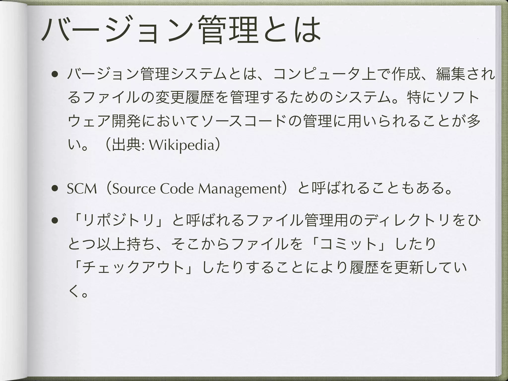 バージョン管理とは
• バージョン管理システムとは、コンピュータ上で作成、編集され
 るファイルの変更履歴を管理するためのシステム。特にソフト
 ウェア開発においてソースコードの管理に用いられることが多
 い。（出典: Wikipedia）

• SCM（Source Code Management）と呼ばれることもある。
• 「リポジトリ」と呼ばれるファイル管理用のディレクトリをひ
 とつ以上持ち、そこからファイルを「コミット」したり
 「チェックアウト」したりすることにより履歴を更新してい
 く。
 