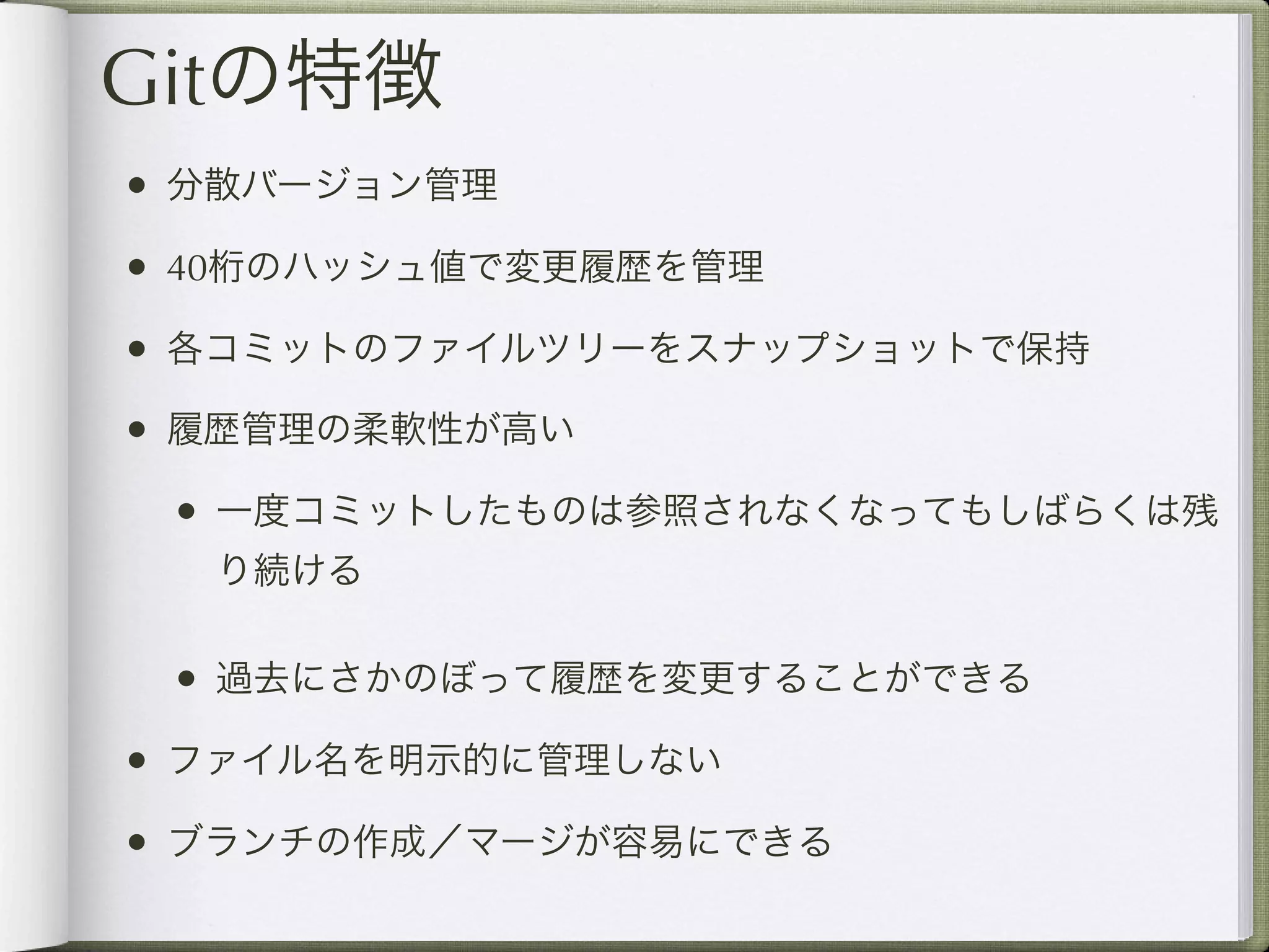 Gitの特徴
• 分散バージョン管理
• 40桁のハッシュ値で変更履歴を管理
• 各コミットのファイルツリーをスナップショットで保持
• 履歴管理の柔軟性が高い
 • 一度コミットしたものは参照されなくなってもしばらくは残
  り続ける

 • 過去にさかのぼって履歴を変更することができる
• ファイル名を明示的に管理しない
• ブランチの作成／マージが容易にできる
 
