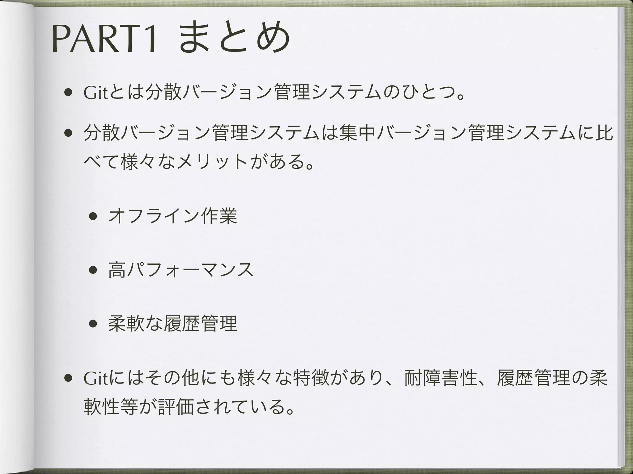 PART1 まとめ
• Gitとは分散バージョン管理システムのひとつ。
• 分散バージョン管理システムは集中バージョン管理システムに比
 べて様々なメリットがある。

 • オフライン作業

 • 高パフォーマンス

 • 柔軟な履歴管理

• Gitにはその他にも様々な特徴があり、耐障害性、履歴管理の柔
 軟性等が評価されている。
 