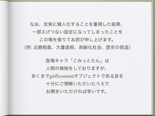なお、忠実に擬人化することを重視した結果、
  一部えげつない設定になってしまったことを
    この場を借りてお詫び申し上げます。
（例: 近親相姦、大量虐殺、高齢化社会、歴史の捏造）

     登場キャラ「こみっとたん」は
     人間の様相をしておりますが、
  あくまでgitのcommitオブジェクトである旨を
     十分にご理解いただいたうえで
     お聞きいただければ幸いです。
 