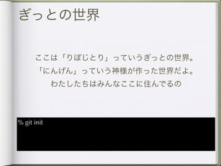 ぎっとの世界

      ここは「りぽじとり」っていうぎっとの世界。
      「にんげん」っていう神様が作った世界だよ。
             わたしたちはみんなここに住んでるの



% git init
 