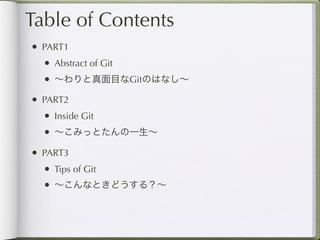 Table of Contents
• PART1
  • Abstract of Git
  • ∼わりと真面目なGitのはなし∼
• PART2
  • Inside Git
  • ∼こみっとたんの一生∼
• PART3
  • Tips of Git
  • ∼こんなときどうする？∼
 