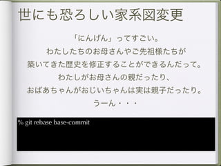 世にも恐ろしい家系図変更
                 「にんげん」ってすごい。
         わたしたちのお母さんやご先祖様たちが
   築いてきた歴史を修正することができるんだって。
             わたしがお母さんの親だったり、
  おばあちゃんがおじいちゃんは実は親子だったり。
                           うーん・・・

% git rebase base-commit
 