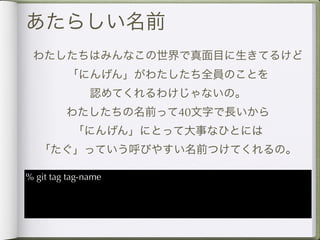 あたらしい名前
 わたしたちはみんなこの世界で真面目に生きてるけど
         「にんげん」がわたしたち全員のことを
               認めてくれるわけじゃないの。
         わたしたちの名前って40文字で長いから
           「にんげん」にとって大事なひとには
   「たぐ」っていう呼びやすい名前つけてくれるの。

% git tag tag-name
 