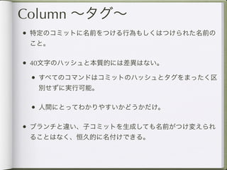 Column ∼タグ∼
• 特定のコミットに名前をつける行為もしくはつけられた名前の
 こと。

• 40文字のハッシュと本質的には差異はない。
 • すべてのコマンドはコミットのハッシュとタグをまったく区
  別せずに実行可能。

 • 人間にとってわかりやすいかどうかだけ。

• ブランチと違い、子コミットを生成しても名前がつけ変えられ
 ることはなく、恒久的に名付けできる。
 