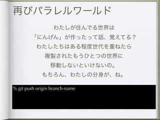 再びパラレルワールド
                  わたしが住んでる世界は
        「にんげん」が作ったって話、覚えてる？
          わたしたちはある程度世代を重ねたら
              複製されたもうひとつの世界に
                 移動しないといけないの。
             もちろん、わたしの分身が、ね。

% git push origin branch-name
 