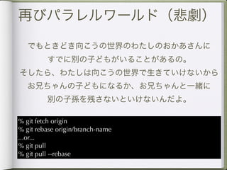 再びパラレルワールド（悲劇）

   でもときどき向こうの世界のわたしのおかあさんに
         すでに別の子どもがいることがあるの。
そしたら、わたしは向こうの世界で生きていけないから
   お兄ちゃんの子どもになるか、お兄ちゃんと一緒に
         別の子孫を残さないといけないんだよ。

% git fetch origin
% git rebase origin/branch-name
...or...
% git pull
% git pull --rebase
 