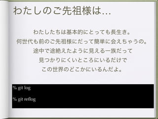 わたしのご先祖様は…

            わたしたちは基本的にとっても長生き。
 何世代も前のご先祖様にだって簡単に会えちゃうの。
            途中で途絶えたように見える一族だって
              見つかりにくいところにいるだけで
              この世界のどこかにいるんだよ。


% git log

% git reﬂog
 