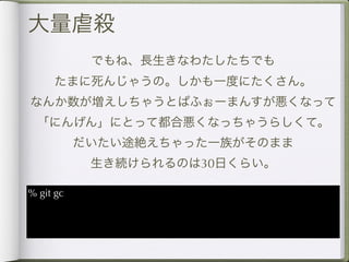 大量虐殺
            でもね、長生きなわたしたちでも
     たまに死んじゃうの。しかも一度にたくさん。
なんか数が増えしちゃうとぱふぉーまんすが悪くなって
 「にんげん」にとって都合悪くなっちゃうらしくて。
           だいたい途絶えちゃった一族がそのまま
            生き続けられるのは30日くらい。

% git gc
 