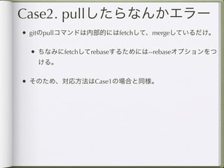 Case2. pullしたらなんかエラー
• gitのpullコマンドは内部的にはfetchして、mergeしているだけ。

 • ちなみにfetchしてrebaseするためには--rebaseオプションをつ
   ける。

• そのため、対応方法はCase1の場合と同様。
 