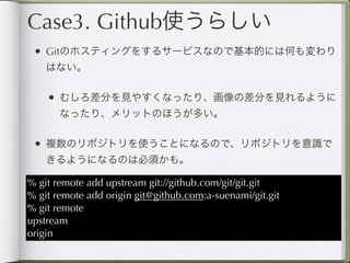 Case3. Github使うらしい
 • Gitのホスティングをするサービスなので基本的には何も変わり
    はない。

    • むしろ差分を見やすくなったり、画像の差分を見れるように
       なったり、メリットのほうが多い。

 • 複数のリポジトリを使うことになるので、リポジトリを意識で
    きるようになるのは必須かも。

% git remote add upstream git://github.com/git/git.git
% git remote add origin git@github.com:a-suenami/git.git
% git remote
upstream
origin
 