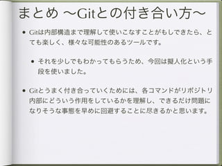 まとめ ∼Gitとの付き合い方∼
• Gitは内部構造まで理解して使いこなすことがもしできたら、と
 ても楽しく、様々な可能性のあるツールです。

 • それを少しでもわかってもらうため、今回は擬人化という手
  段を使いました。

• Gitとうまく付き合っていくためには、各コマンドがリポジトリ
 内部にどういう作用をしているかを理解し、できるだけ問題に
 なりそうな事態を早めに回避することに尽きるかと思います。
 