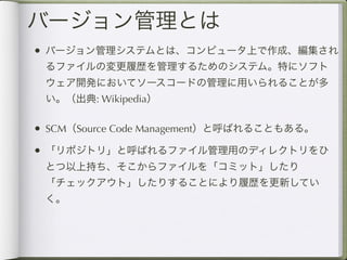 バージョン管理とは
• バージョン管理システムとは、コンピュータ上で作成、編集され
 るファイルの変更履歴を管理するためのシステム。特にソフト
 ウェア開発においてソースコードの管理に用いられることが多
 い。（出典: Wikipedia）

• SCM（Source Code Management）と呼ばれることもある。
• 「リポジトリ」と呼ばれるファイル管理用のディレクトリをひ
 とつ以上持ち、そこからファイルを「コミット」したり
 「チェックアウト」したりすることにより履歴を更新してい
 く。
 