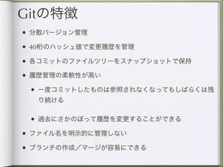 Gitの特徴
• 分散バージョン管理
• 40桁のハッシュ値で変更履歴を管理
• 各コミットのファイルツリーをスナップショットで保持
• 履歴管理の柔軟性が高い
 • 一度コミットしたものは参照されなくなってもしばらくは残
  り続ける

 • 過去にさかのぼって履歴を変更することができる
• ファイル名を明示的に管理しない
• ブランチの作成／マージが容易にできる
 