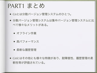 PART1 まとめ
• Gitとは分散バージョン管理システムのひとつ。
• 分散バージョン管理システムは集中バージョン管理システムに比
 べて様々なメリットがある。

 • オフライン作業

 • 高パフォーマンス

 • 柔軟な履歴管理

• Gitにはその他にも様々な特徴があり、耐障害性、履歴管理の柔
 軟性等が評価されている。
 