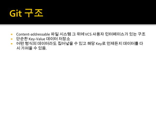 Content-addressable 파일 시스템 그 위에 VCS 사용자 인터페이스가 있는 구조
 단순한 Key-Value 데이터 저장소
 어떤 형식의 데이터라도 집어넣을 수 있고 해당 Key로 언제든지 데이터를 다
  시 가져올 수 있음.
 