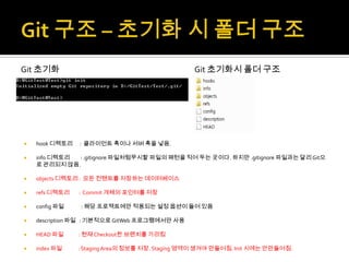 Git 초기화                                          Git 초기화시 폴더 구조




   hook 디렉토리   : 클라이언트 훅이나 서버 훅을 넣음.

   info 디렉토리 : .gitignore 파일처럼무시할 파일의 패턴을 적어 두는 곳이다. 하지만 .gitignore 파일과는 달리 Git으
    로 관리되지 않음.

   objects 디렉토리 : 모든 컨텐트를 저장하는 데이터베이스

   refs 디렉토리   : Commit 개체의 포인터를 저장

   config 파일   : 해당 프로젝트에만 적용되는 설정 옵션이 들어 있음

   description 파일 : 기본적으로 GitWeb 프로그램에서만 사용

   HEAD 파일     : 현재 Checkout한 브랜치를 가리킴

   index 파일    : Staging Area의 정보를 저장. Staging 영역이 생겨야 만들어짐. Init 시에는 안만들어짐.
 