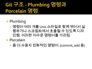    Plumbing
     명령어 여러 개를 Unix 스타일로 함께 엮어서 실
     행하거나 스크립트에서 호출될 수 있도록 디자
     인됨. 이러한 저수준 명령어를 가리킴
   Porcelain
     좀 더 사용자 친화적인 명령어. (commit, add 등)
 