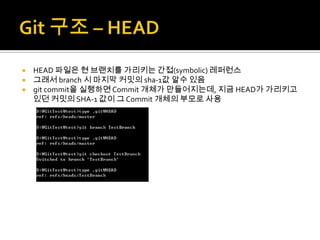  HEAD 파일은 현 브랜치를 가리키는 간접(symbolic) 레퍼런스
 그래서 branch 시 마지막 커밋의 sha-1값 알수 있음
 git commit을 실행하면 Commit 개체가 만들어지는데, 지금 HEAD가 가리키고
  있던 커밋의 SHA-1 값이 그 Commit 개체의 부모로 사용
 