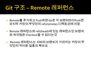    Remote를 추가하고 Push하면 Git은 각 브랜치마다Push한
    마지막 커밋이 무엇인지 refs/remotes 디렉토리에 저장

   Remote 레퍼런스와 refs/heads에 있는 레퍼런스인 브랜치
    와 차이점은 Checkout할 수 없다는것

   Remote 레퍼런스는 서버의 브랜치가 가리키는 커밋이 무
    엇인지 적어둔 일종의 북마크
 