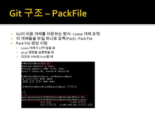  Git이 처음 개체를 저장하는 형식 : Loose 개체 포맷.
 이 개체들을 파일 하나로 압축(Pack) : Pack File
 Pack File 생성 시점
       Loose 개체가 너무 많을 때
       git gc 명령을 실행했을 때
       리모트 서버로 Push할 때
 