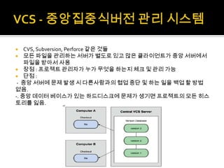    CVS, Subversion, Perforce 같은 것들
 모든 파일을 관리하는 서버가 별도로 있고 많은 클라이언트가 중앙 서버에서
    파일을 받아서 사용
 장점 : 프로젝트 관리자가 누가 무엇을 하는지 체크 및 관리 가능
 단점 :
 - 중앙 서버에 문제 발생 시 다른사람과의 협업 중단 및 하는 일을 백업 할 방법
없음.
-. 중앙 데이터 베이스가 있는 하드디스크에 문제가 생기면 프로젝트의 모든 히스
토리를 잃음.
 