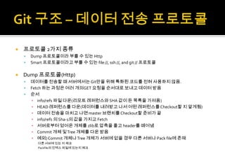    프로토콜 2가지 종류
       Dump 프로토콜이라 부를 수 있는 Http
       Smart 프로토콜이라고 부를 수 있는 file://, ssh://, and git:// 프로토콜

   Dump 프로토콜(Http)
       데이터를 전송할 때 서버에서는 Git만을 위해 특화된 코드를 전혀 사용하지 않음.
       Fetch 하는 과정은 여러 개의GET 요청을 순서대로 보내고 데이터 받음
       순서
        ▪ info/refs 파일 다운(리모트 레퍼런스와 SHA 값이 든 목록을 가져옴)
        ▪ HEAD 레퍼런스를 다운(데이터를 내려받고 나서 어떤 레퍼런스를 Checkout할 지 알게됨)
        ▪ 데이터 전송을 마치고 나면 master 브랜치를 Checkout할 준비가 끝
        ▪ info/refs 의 Sha-1의 값을 가지고 Fetch
        ▪ 서버로부터 얻어온 개체를 zlib로 압축을 풀고 header를 떼어냄
        ▪ Commit 개체 및 Tree 개체를 다운 받음
        ▪ 예외) Commit 개체나 Tree 개체가 서버에 없을 경우 다른 서버나 Pack file에 존재
           다른 서버에 있는 지 체크
           Packfile의 인덱스 파일에 있는지 체크
 