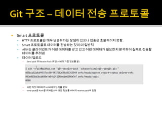    Smart 프로토콜
       HTTP 프로토콜은 매우 단순하다는 장점이 있으나 전송은 효율적이지 못함.
       Smart 프로토콜로 데이터를 전송하는 것이 더 일반적
       서버는 클라이언트가 어떤 데이터를 갖고 있고 어떤 데이터가 필요한지 분석하여 실제로 전송할
        데이터를 추려냄
       데이터 업로드
        ▪   Send pack 과 Receive Pack 과정(서버가 가진 정보를 앎)




        ▪   어떤 커밋 데이터가 서버에 없는가를 분석
        ▪   send-pack은 Push할 레퍼런스에 대한 정보를 서버의 receive-pack에 전달
 