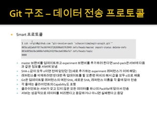    Smart 프로토콜




       master 브랜치를 업데이트하고 experiment 브랜치를 추가하려 한다면 send-pack은서버에 다음
        과 같은 정보를 서버에 보냄
       SHA-1 값이 모두 0이면 전에 없었던 것(새로 추가하는 experiment 레퍼런스가 이에 해당)
       레퍼런스를 삭제하려면 반대편 즉 업데이트를 할 오른편 위치의 해시 값을 모두 0으로 채움
       Git은 업데이트할 레퍼런스의 예전 SHA, 새로운 SHA, 레퍼런스 이름을 각 줄에 담아 전송
       각 줄에는 클라이언트의 Capability도 포함
       클라이언트는 서버가 갖고 있지 않은 모든 데이터를 하나의 Packfile에 담아서 전송
       서버는 성공적으로 데이터를 처리했다고 응답하거나 아니면 실패했다고 응답
 