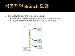    주요 브랜치 두 개는 중앙 저장소에 영원히 유지
       Master(배포했거나 곧 배포할(production-ready) 코드는 origin/master에 두고 관리)
       Develop(다음에 배포할 것을 개발하는 코드는 origin/develop에 두고 관리)
 