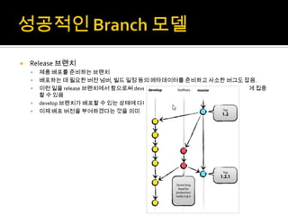    Release 브랜치
       제품 배포를 준비하는 브랜치
       배포하는 데 필요한 버전 넘버, 빌드 일정 등의 메타데이터를 준비하고 사소한 버그도 잡음.
       이런 일을 release 브랜치에서 함으로써 develop 브랜치는 다음에 배포할 때 추가할 기능에 집중
        할 수 있음
       develop 브랜치가 배포할 수 있는 상태에 다다랐을 때 release 브랜치를 만드는 것이 중요
       이제 배포 버전을 부여하겠다는 것을 의미
 